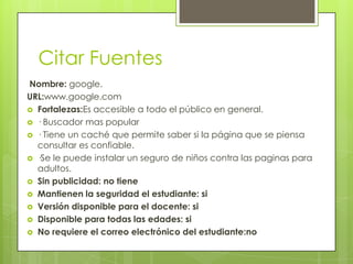 Citar Fuentes
Nombre: google.
URL:www.google.com
 Fortalezas:Es accesible a todo el público en general.
 · Buscador mas popular
 · Tiene un caché que permite saber si la página que se piensa
  consultar es confiable.
 ·Se le puede instalar un seguro de niños contra las paginas para
  adultos.
 Sin publicidad: no tiene
 Mantienen la seguridad el estudiante: si
 Versión disponible para el docente: si
 Disponible para todas las edades: si
 No requiere el correo electrónico del estudiante:no
 