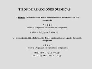 TIPOS DE REACCIONES QUÍMICAS

  1- Síntesis : la combinación de dos o más sustancias para formar un solo
                                 compuesto.

                                A + BC
              (donde A y B pueden ser elementos o compuestos)

                  4 Al (s) + 3 O2 (g)  2 Al2O3 (s)

2- Descomposición : la formación de dos o más sustancias a partir de un solo
                                compuesto.

                                 A B + C
               (donde B y C pueden ser elementos o compuestos)

                      2 HgO (s)  2 Hg (l) + O2 (g)
                   2 KCLO3 (s) 2 KCl (l) + 3 O2 (g)
 