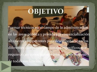 Formar técnicos en el campo de la administración
en las áreas pública y privada y la comercialización
altamente competentes para desempeñarse en los
diferentes campos ocupacionales específicos que
requieran un conocimiento integral y un manejo
de todas sus funciones.
 