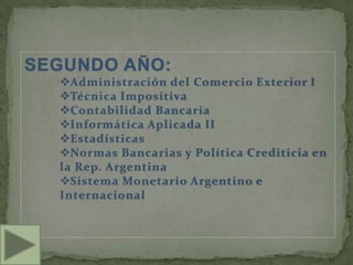SEGUNDO AÑO:
  Administración del Comercio Exterior I
  Técnica Impositiva
  Contabilidad Bancaria
  Informática Aplicada II
  Estadísticas
  Normas Bancarias y Política Crediticia en
  la Rep. Argentina
  Sistema Monetario Argentino e
  Internacional
 
