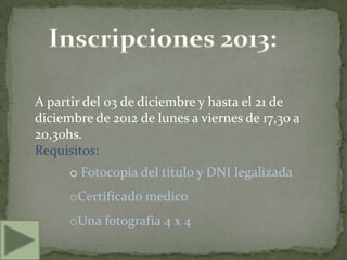 A partir del 03 de diciembre y hasta el 21 de
diciembre de 2012 de lunes a viernes de 17,30 a
20,30hs.
Requisitos:
      o Fotocopia del titulo y DNI legalizada
      oCertificado medico
      oUna fotografia 4 x 4
 