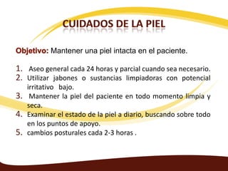 Mantener una piel intacta en el paciente.

1. Aseo general cada 24 horas y parcial cuando sea necesario.
2. Utilizar jabones o sustancias limpiadoras con potencial
     irritativo bajo.
3.    Mantener la piel del paciente en todo momento limpia y
     seca.
4.   Examinar el estado de la piel a diario, buscando sobre todo
     en los puntos de apoyo.
5.   cambios posturales cada 2-3 horas .
 