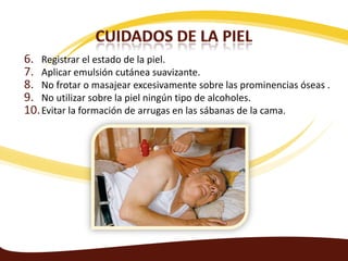 6. Registrar el estado de la piel.
7. Aplicar emulsión cutánea suavizante.
8. No frotar o masajear excesivamente sobre las prominencias óseas .
9. No utilizar sobre la piel ningún tipo de alcoholes.
10. Evitar la formación de arrugas en las sábanas de la cama.
 