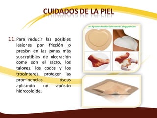 11. Para reducir las posibles
   lesiones por fricción o
   presión en las zonas más
   susceptibles de ulceración
   como son el sacro, los
   talones, los codos y los
   trocánteres, proteger las
   prominencias         óseas
   aplicando     un   apósito
   hidrocoloide.
 