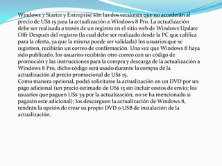 Windows 7 Starter y Enterprise son las dos versiones que no accederán al
precio de US$ 15 para la actualización a Windows 8 Pro. La actualización
debe ser realizada a través de un registro en el sitio web de Windows Update
Offr Después del registro (la cual debe ser realizado desde la PC que califica
para la oferta, ya que la misma puede ser validada) los usuarios que se
registren, recibirán un correo de confirmación. Una vez que Windows 8 haya
sido publicado, los usuarios recibirán otro correo con un código de
promoción y las instrucciones para la compra y descarga de la actualización a
Windows 8 Pro, dicho código será usado durante la compra de la
actualización al precio promocional de US$ 15.
Como manera opcional, podrá solicitarse la actualización en un DVD por un
pago adicional (un precio estimado de US$ 15 sin incluir costos de envío; los
usuarios que paguen US$ 39 por la actualización, no se ha mencionado si
pagarán este adicional); los descarguen la actualización de Windows 8,
tendrán la opción de crear su propio DVD o USB de instalación de la
actualización.
 
