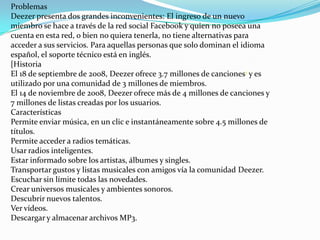 Problemas
Deezer presenta dos grandes inconvenientes: El ingreso de un nuevo
miembro se hace a través de la red social Facebook y quien no poseea una
cuenta en esta red, o bien no quiera tenerla, no tiene alternativas para
acceder a sus servicios. Para aquellas personas que solo dominan el idioma
español, el soporte técnico está en inglés.
[Historia
El 18 de septiembre de 2008, Deezer ofrece 3.7 millones de canciones1 y es
utilizado por una comunidad de 3 millones de miembros.
El 14 de noviembre de 2008, Deezer ofrece más de 4 millones de canciones y
7 millones de listas creadas por los usuarios.
Características
Permite enviar música, en un clic e instantáneamente sobre 4.5 millones de
títulos.
Permite acceder a radios temáticas.
Usar radios inteligentes.
Estar informado sobre los artistas, álbumes y singles.
Transportar gustos y listas musicales con amigos vía la comunidad Deezer.
Escuchar sin límite todas las novedades.
Crear universos musicales y ambientes sonoros.
Descubrir nuevos talentos.
Ver vídeos.
Descargar y almacenar archivos MP3.
 