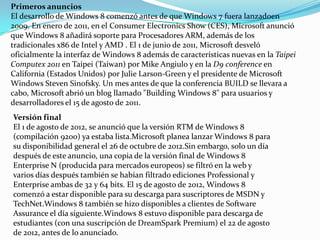 Primeros anuncios
El desarrollo de Windows 8 comenzó antes de que Windows 7 fuera lanzadoen
2009. En enero de 2011, en el Consumer Electronics Show (CES), Microsoft anunció
que Windows 8 añadirá soporte para Procesadores ARM, además de los
tradicionales x86 de Intel y AMD . El 1 de junio de 2011, Microsoft desveló
oficialmente la interfaz de Windows 8 además de características nuevas en la Taipei
Computex 2011 en Taipei (Taiwan) por Mike Angiulo y en la D9 conference en
California (Estados Unidos) por Julie Larson-Green y el presidente de Microsoft
Windows Steven Sinofsky. Un mes antes de que la conferencia BUILD se llevara a
cabo, Microsoft abrió un blog llamado "Building Windows 8" para usuarios y
desarrolladores el 15 de agosto de 2011.
Versión final
El 1 de agosto de 2012, se anunció que la versión RTM de Windows 8
(compilación 9200) ya estaba lista.Microsoft planea lanzar Windows 8 para
su disponibilidad general el 26 de octubre de 2012.Sin embargo, solo un día
después de este anuncio, una copia de la versión final de Windows 8
Enterprise N (producida para mercados europeos) se filtró en la web y
varios días después también se habían filtrado ediciones Professional y
Enterprise ambas de 32 y 64 bits. El 15 de agosto de 2012, Windows 8
comenzó a estar disponible para su descarga para suscriptores de MSDN y
TechNet.Windows 8 también se hizo disponibles a clientes de Software
Assurance el día siguiente.Windows 8 estuvo disponible para descarga de
estudiantes (con una suscripción de DreamSpark Premium) el 22 de agosto
de 2012, antes de lo anunciado.
 
