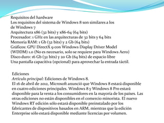 Requisitos del hardware
Los requisitos del sistema de Windows 8 son similares a los
de Windows 7
Arquitectura x86 (32 bits) y x86-64 (64 bits)
Procesador: 1 GHz en las arquitecturas de 32 bits y 64 bits
Memoria RAM: 1 Gb (32 bits) y 2 Gb (64 bits)
Gráficos: GPU DirectX 9 con Windows Display Driver Model
(WDDM) 1.0 (No es necesario, solo se requiere para Windows Aero)
Disco duro: 16 Gb (32 bits) y 20 Gb (64 bits) de espacio libre
Una pantalla capacitiva (opcional) para aprovechar la entrada táctil.

Ediciones
Artículo principal: Ediciones de Windows 8.
El 16 de abril de 2012, Microsoft anunció que Windows 8 estará disponible
en cuatro ediciones principales. Windows 8 y Windows 8 Pro estará
disponible para la venta a los consumidores en la mayoría de los países. Las
otras ediciones no están disponibles en el comercio minorista. El nuevo
Windows RT edición sólo estará disponible preinstalado por los
fabricantes de dispositivos basados ​en ARM, mientras que la edición
Enterprise sólo estará disponible mediante licencias por volumen.
 