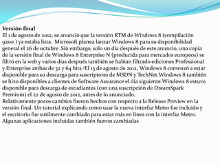 Versión final
El 1 de agosto de 2012, se anunció que la versión RTM de Windows 8 (compilación
9200 ) ya estaba lista. Microsoft planea lanzar Windows 8 para su disponibilidad
general el 26 de octubre .Sin embargo, solo un día después de este anuncio, una copia
de la versión final de Windows 8 Enterprise N (producida para mercados europeos) se
filtró en la web y varios días después también se habían filtrado ediciones Professional
y Enterprise ambas de 32 y 64 bits.2El 15 de agosto de 2012, Windows 8 comenzó a estar
disponible para su descarga para suscriptores de MSDN y TechNet.Windows 8 también
se hizo disponibles a clientes de Software Assurance el día siguiente.Windows 8 estuvo
disponible para descarga de estudiantes (con una suscripción de DreamSpark
Premium) el 22 de agosto de 2012, antes de lo anunciado.
Relativamente pocos cambios fueron hechos con respecto a la Release Preview en la
versión final. Un tutorial explicando como usar la nueva interfaz Metro fue incluido y
el escritorio fue sutilmente cambiado para estar más en línea con la interfaz Metro.
Algunas aplicaciones incluidas también fueron cambiadas
 