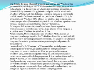 El 2 de julio del 2012, Microsoft anunció que una vez que Windows 8 se
encuentre disponible (que será el 26 de octubre de 2012) a partir de esa
fecha y hasta el 31 de enero de 2013, habrá dos formas de actualización
(una de US$ 69 y otra de US$ 39) desde cualquier versión anterior de
Windows a Windows 8 Pro. Estas dos formas se suman a la confirmada
por Microsoft a finales de mayo del 2012, en la que ofrecerá a US$ 15 la
actualización a Windows 8 Pro a todos los usuarios que compren una
nueva computadora (de escritorio o portátil) con Windows 7 preinstalado
en todas sus ediciones exceptuando Starter y Enterprise.
En ninguno de los anuncios o confirmaciones de estos precios
promocionales se especificó que sería a largo plazo o precio fijo para la
actualización a Windows 8 o Windows 8 Pro.
Anteriormente, Microsoft anunció que Windows Media Center, un
programa para la reproducción de CD/DVD multimedia, no será incluido
en Windows 8, pero esta promoción permitirá a los usuarios instalar este
programa de manera gratuita una vez que se complete el proceso de
actualización.
La actualización de Windows 7 a Windows 8 Pro, será el proceso más
sencillo para los usuarios, ya que los archivos, configuraciones y
programas permanecerán intactos. Para los que actualicen desde
Windows Vista, solo las configuraciones y los archivos personales se
conservarán, a excepción de los programas. Si la actualización se realiza
desde Windows XP, solo se conservarán los archivos personales
(configuraciones y programas serán desechadas). Los programas podrán
ser reinstalados (en el supuesto caso que el usuario tenga los programas de
instalación ya sea en un medio físico o almacenado en el equipo, y los
códigos de registro o números de serie de tales programas).
 