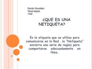 Danilo González
 Yesid tejada
 1102

           ¿QUE ES UNA
          NETIQUETA?


   Es la etiqueta que se utiliza para
comunicarse en la Red . la “Netiqueta”
   encierra una serie de reglas para
  comportarse adecuadamente en
                 línea.
 