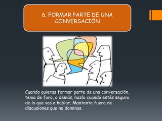 6. FORMAR PARTE DE UNA
            CONVERSACIÓN




Cuando quieras formar parte de una conversación,
tema de foro, o demás, hazlo cuando estés seguro
de lo que vas a hablar. Mantente fuera de
discusiones que no dominas.
 