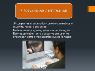 7. PRIVACIDAD / INTIMIDAD


Si compartes el ordenador con otros miembros o
usuarios, respeta sus datos.
No leas correos ajenos, mires sus archivos, etc...
Esto es aplicable tanto a usuarios que usen tu
ordenador, como otros usuarios que no lo hagan.
 
