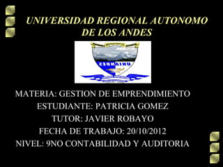 UNIVERSIDAD REGIONAL AUTONOMO
           DE LOS ANDES




MATERIA: GESTION DE EMPRENDIMIENTO
    ESTUDIANTE: PATRICIA GOMEZ
        TUTOR: JAVIER ROBAYO
    FECHA DE TRABAJO: 20/10/2012
NIVEL: 9NO CONTABILIDAD Y AUDITORIA
 