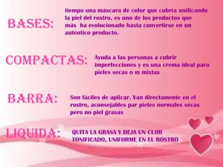 tiempo una máscara de color que cubría unificando
           la piel del rostro, es uno de los productos que
Bases:     más ha evolucionado hasta convertirse en un
           auténtico producto.



Compactas:           Ayuda a las personas a cubrir
                     imperfecciones y es una crema ideal para
                     pieles secas o m mixtas



Barra:      Son fáciles de aplicar. Van directamente en el
            rostro, aconsejables par pieles normales secas
            pero no piel grasas


Liquida:     QUITA LA GRASA Y DEJA UN CLOR
             TONIFICADO, UNIFORME EN EL ROSTRO
 