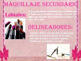 Maquillaje secundario
            Se lo puede llamar secundario pero también tiene
Labiales:   su importancia en afinar o alargar el rostro. Su
            aplicación depende de la forma de los labios y el
            color de la piel.


            Delineadores:
             Ayudan a definir mas los ojos su aplicación
             debe ser en la parte inferior de los ojos y
             para ojos grandes en la parte superior.
             Pueden ser ya líquidos o en lápiz.
 