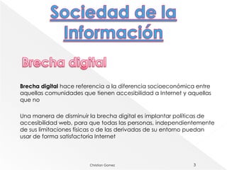 Brecha digital hace referencia a la diferencia socioeconómica entre
aquellas comunidades que tienen accesibilidad a Internet y aquellas
que no

Una manera de disminuir la brecha digital es implantar políticas de
accesibilidad web, para que todas las personas, independientemente
de sus limitaciones físicas o de las derivadas de su entorno puedan
usar de forma satisfactoria Internet



                        Christian Gomez                     3
 