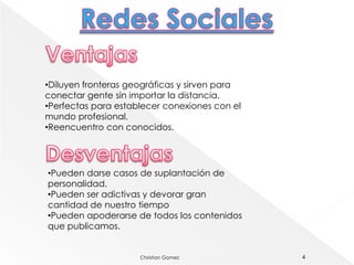 •Diluyen fronteras geográficas y sirven para
conectar gente sin importar la distancia.
•Perfectas para establecer conexiones con el
mundo profesional.
•Reencuentro con conocidos.




•Pueden darse casos de suplantación de
personalidad.
•Pueden ser adictivas y devorar gran
cantidad de nuestro tiempo
•Pueden apoderarse de todos los contenidos
que publicamos.


                     Christian Gomez           4
 