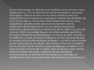 La nanotecnologia al aplicarse a la medicina se le conoce como
nanomedicina. Con la descripción de los nanorobots, se puede
intuir que la utilidad de éstos en las ramas medicas será muy
importante. Para empezar los nanorobot medirán de alrededor de
0.5-3 micras, por lo cual podrán flotar libremente por los vasos
sanguíneos. Las principales aplicaciones de estos será la
interacción de los nanorobots con las células sanguíneas
(eritrocitos y leucocitos) en la reparación de los tejidos, la cura del
cáncer o SIDA y la posible terapia de enfermedades genéticas.
Sin lugar a dudas la nanotecnologia cambiara en gran medida a
la medicina, ya que aunque la medicina de hoy comprende que
la mayoría de las enfermedades se deben a cambios estructurares
en las moléculas de las células, dista mucho ahora de corregirlas.
Esto es el caso con el cáncer ya que se sabe que se debe a una
reproducción anormal de un tejido, pero la solución sigue siendo
extirpar el tejido afectado, seguimos dando soluciones
macroscópicas, sin resolver las microscópicas y este tipo de
problemas es de lo que sé encargar de resolver la nanomedicina.
 