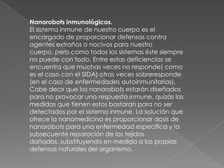 Nanorobots inmunológicos.
El sistema inmune de nuestro cuerpo es el
encargado de proporcionar defensas contra
agentes extraños o nocivos para nuestro
cuerpo, pero como todos los sistemas éste siempre
no puede con todo. Entre estas deficiencias se
encuentra que muchas veces no responde( como
es el caso con el SIDA) otras veces sobreresponde
(en el caso de enfermedades autoinmunitarias).
Cabe decir que los nanorobots estarán diseñados
para no provocar una respuesta inmune, quizás las
medidas que tienen estos bastaran para no ser
detectados por el sistema inmune. La solución que
ofrece la nanomedicina es proporcionar dosis de
nanorobots para una enfermedad especifica y la
subsecuente reparación de los tejidos
dañados, substituyendo en medida a las propias
defensas naturales del organismo.
 
