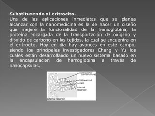 Substituyendo al eritrocito.
Una de las aplicaciones inmediatas que se planea
alcanzar con la nanomedicina es la de hacer un diseño
que mejore la funcionalidad de la hemoglobina, la
proteína encargada de la transportación de oxígeno y
dióxido de carbono en los tejidos, la cual se encuentra en
el eritrocito. Hoy en día hay avances en este campo,
siendo los principales investigadores Chang y Yu los
cuales están desarrollando un nuevo sistema basado en
la encapsulación de hemoglobina a través de
nanocapsulas.
 