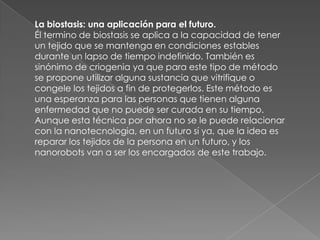 La biostasis: una aplicación para el futuro.
Él termino de biostasis se aplica a la capacidad de tener
un tejido que se mantenga en condiciones estables
durante un lapso de tiempo indefinido. También es
sinónimo de criogenia ya que para este tipo de método
se propone utilizar alguna sustancia que vitrifique o
congele los tejidos a fin de protegerlos. Este método es
una esperanza para las personas que tienen alguna
enfermedad que no puede ser curada en su tiempo.
Aunque esta técnica por ahora no se le puede relacionar
con la nanotecnologia, en un futuro sí ya, que la idea es
reparar los tejidos de la persona en un futuro, y los
nanorobots van a ser los encargados de este trabajo.
 