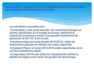 CUÁLES SON LOS RESULTADOS (EN TÉRMINOS DE INVESTIGACIÓN Y
DE ESCENARIO FUTURO PARA EL GRUPO).




  Los resultados esperados son:
  A corto plazo ( este curso escolar), los maestros/as tengan un
  cambio significativo en el trabajo en el aula, aplicando el
  método de proyectos e inicien una pequeña experiencia de
  aplicación de las TIC S en el aula.
  A mediano plazo (el curso escolar 2013-2014) todos los
  maestros/as apliquen el método con mayor seguridad.
  A mediano Plazo ( el curso 2013-2015 estén capacitados en el
  uso de la plataforma digital.
   a Largo plazo (2015) que todos los masestros/as utilicen la
  plataforma digital como medio de gestión del aprendizaje.
 