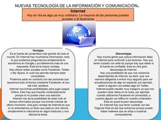 NUEVAS TECNOLOGÍA DE LA INFORMACIÓN Y COMUNICACIÓN.
                              Internet
                 Hoy en día es algo ya muy cotidiano. La mayoría de las personas pueden
                                         acceder a él fácilmente




                         Ventajas
    Es la fuente de contenidos más grande de todo el                               Desventajas
mundo. En Internet hay muchísima información, todo                Hay mucha gente que coloca información falsa
     lo que podamos preguntarnos simplemente lo                en Internet para confundir a los lectores. Hay que
 escribimos en Google y ya obtenemos más de una               tener cuidado con este tip porque hay que saber si
           respuesta. Esta es la mayor ventaja.                     la fuente es confiable. Esta es otra gran
   Nos ofrece redes sociales como Facebook, Twitter                          desventaja de Internet.
     o My Space, lo cual nos permite siempre estar                   Hay una posibilidad de que nos volvamos
                       conectados.                                 dependientes de Internet, es decir, que nos
    Podemos estar en contacto con las personas que             veamos obligados a entrar muy seguido para ver
queremos todo el tiempo mediante Facebook, el uso              actualizaciones de algo en especial, por ejemplo,
                    del mail, etcétera.                            saber si alguien nos twitteó algo en Twitter.
   Internet nos brinda posibilidades para jugar juegos           Internet puede resultar muy inseguro ya que nos
     Online. Esto hay que hacerlo moderadamente                   pueden robar datos en la nube, por ejemplo
         porque si no puede crear una adicción.                  cuando utilizamos Facebook sin privacidad, o
       Internet nos da la posibilidad de estar todo el          cuando alguien se infiltra en nuestro ordenador.
   tiempo informados porque nos brinda noticias de                      Esta es quizá la peor desventaja.
último momento. Una gran ventaja de Internet es que                 En Internet hay que tener cuidado con las
 si no entendemos un texto que está en otro idioma             Páginas Web en las que entramos porque puede
 simplemente lo colocamos en algún traductor y nos                   haber malware que se dirija a nuestras
                     efectúa la tarea.                                            computadoras.
 