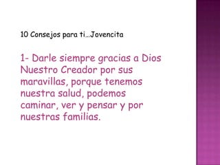 10 Consejos para ti…Jovencita


1- Darle siempre gracias a Dios
Nuestro Creador por sus
maravillas, porque tenemos
nuestra salud, podemos
caminar, ver y pensar y por
nuestras familias.
 