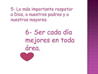 5- Lo más importante respetar
a Dios, a nuestros padres y a
nuestros mayores.


      6- Ser cada día
      mejores en toda
      área.
 