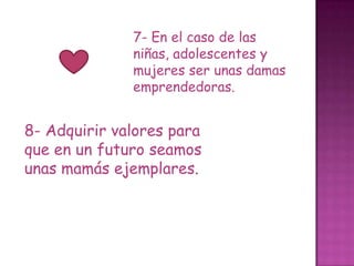 7- En el caso de las
              niñas, adolescentes y
              mujeres ser unas damas
              emprendedoras.


8- Adquirir valores para
que en un futuro seamos
unas mamás ejemplares.
 