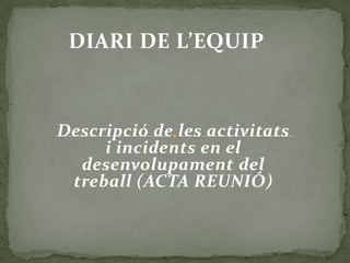 DIARI DE L’EQUIP



Descripció de les activitats
     i incidents en el
  desenvolupament del
 treball (ACTA REUNIÓ)
 