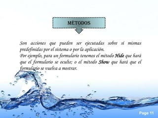MÉTODOS


Son acciones que pueden ser ejecutadas sobre sí mismas
predefinidas por el sistema o por la aplicación.
Por ejemplo, para un formulario tenemos el método Hide que hará
que el formulario se oculte; o el método Show que hará que el
formulario se vuelva a mostrar.




                                                              Page 11
 