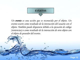 EVENTOS


Un evento es una acción que es reconocida por el objeto. Un
evento ocurre como resultado de la interacción del usuario con el
objeto. También puede dispararse debido a la ejecución de código
(sentencias) o como resultado de la interacción de otro objeto con
el objeto de poseedor del evento.




                                                                 Page 12
 