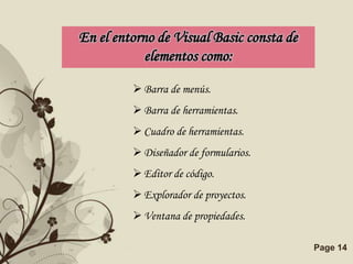 En el entorno de Visual Basic consta de
            elementos como:

          Barra de menús.
          Barra de herramientas.
          Cuadro de herramientas.
          Diseñador de formularios.
          Editor de código.
          Explorador de proyectos.
          Ventana de propiedades.

         Free Powerpoint Templates        Page 14
 