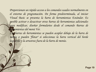 Proporcionan un rápido acceso a los comandos usados normalmente en
el entorno de programación. De forma predeterminada, al iniciar
Visual Basic se presenta la barra de herramientas Estándar. Es
posible activar o desactivar otras barras de herramientas adicionales
para modificar, diseñar formularios desde el comando Barras de
herramientas del menú Ver.
Las barras de herramientas se pueden acoplar debajo de la barra de
menús o pueden "flotar" si seleccionas la barra vertical del borde
izquierdo y la arrastras fuera de la barra de menús.




                       Free Powerpoint Templates                  Page 19
 