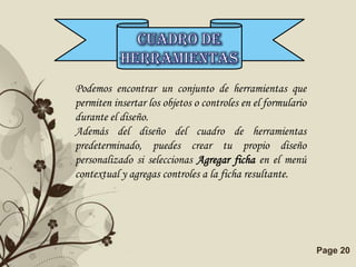 Podemos encontrar un conjunto de herramientas que
permiten insertar los objetos o controles en el formulario
durante el diseño.
Además del diseño del cuadro de herramientas
predeterminado, puedes crear tu propio diseño
personalizado si seleccionas Agregar ficha en el menú
contextual y agregas controles a la ficha resultante.




              Free Powerpoint Templates                      Page 20
 