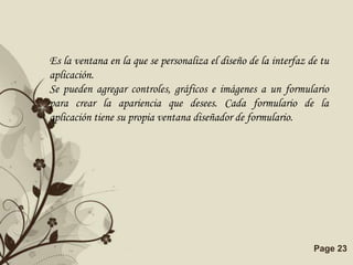 Es la ventana en la que se personaliza el diseño de la interfaz de tu
aplicación.
Se pueden agregar controles, gráficos e imágenes a un formulario
para crear la apariencia que desees. Cada formulario de la
aplicación tiene su propia ventana diseñador de formulario.




                    Free Powerpoint Templates                    Page 23
 
