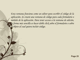 Esta ventana funciona como un editor para escribir el código de la
aplicación. Se creará una ventana de código para cada formulario o
módulo de la aplicación. Para tener acceso a la ventana de edición,
la forma más sencilla es hacer doble click sobre el formulario o sobre
el objeto al cual quiera incluir código.




                     Free Powerpoint Templates                    Page 25
 