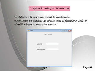 1. Crear la interfaz de usuario

Es el diseño o la apariencia inicial de la aplicación.
Necesitamos un conjunto de objetos sobre el formulario, cada un
identificado con su respectivo nombre.




                  Powerpoint Templates                     Page 31
 