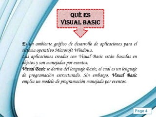 Qué es
                      VISUAL BASIC


Es un ambiente gráfico de desarrollo de aplicaciones para el
sistema operativo Microsoft Windows.
Las aplicaciones creadas con Visual Basic están basadas en
objetos y son manejadas por eventos.
Visual Basic se deriva del lenguaje Basic, el cual es un lenguaje
de programación estructurado. Sin embargo, Visual Basic
emplea un modelo de programación manejada por eventos.




                    Powerpoint Templates                       Page 4
 