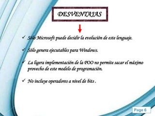 DESVENTAJAS


 Sólo Microsoft puede decidir la evolución de este lenguaje.

 Sólo genera ejecutables para Windows.

 La ligera implementación de la POO no permite sacar el máximo
  provecho de este modelo de programación.

 No incluye operadores a nivel de bits .




                    Powerpoint Templates                        Page 6
 