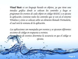 Visual Basic es un lenguaje basado en objetos, ya que tiene una
interfaz gráfica donde se colocan los controles y luego se
programan los eventos de cada objeto en código BASIC y se ejecuta
la aplicación. Contiene todos los controles que se ven en el entorno
Windows y éstos se colocan sobre un elemento llamado Formulario,
el cual será la ventana de la aplicación.

Las aplicaciones son manejadas por eventos y se ejecutan diferentes
secciones de código en respuesta a eventos.
La secuencia de eventos determina la secuencia en que el código se
                              ejecuta.




                                                                 Page 8
 
