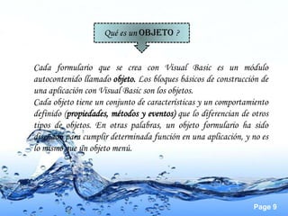 Qué es un OBJETO ?


Cada formulario que se crea con Visual Basic es un módulo
autocontenido llamado objeto. Los bloques básicos de construcción de
una aplicación con Visual Basic son los objetos.
Cada objeto tiene un conjunto de características y un comportamiento
definido (propiedades, métodos y eventos) que lo diferencian de otros
tipos de objetos. En otras palabras, un objeto formulario ha sido
diseñado para cumplir determinada función en una aplicación, y no es
lo mismo que un objeto menú.




                                                                Page 9
 