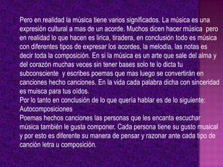 Pero en realidad la música tiene varios significados. La música es una
expresión cultural a mas de un acorde. Muchos dicen hacer música pero
en realidad lo que hacen es lirica, tiradera, en conclusión todo es música
con diferentes tipos de expresar los acordes, la melodía, las notas es
decir toda la composición. En si la música es un arte que sale del alma y
del corazón muchas veces sin tener bases solo te lo dicta tu
subconsciente y escribes poemas que mas luego se convertirán en
canciones hecho canciones. En la vida cada palabra dicha con sinceridad
es muisca para tus oídos.
Por lo tanto en conclusión de lo que quería hablar es de lo siguiente:
Autocomposiciones
Poemas hechos canciones las personas que les encanta escuchar
música también le gusta componer. Cada persona tiene su gusto musical
y por esto es diferente su manera de pensar y razonar ante cada tipo de
canción letra u composición.
 