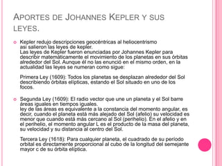 APORTES DE JOHANNES KEPLER Y SUS
LEYES.
   Kepler redujo descripciones geocéntricas al heliocentrismo
    asi salieron las leyes de kepler.
    Las leyes de Kepler fueron enunciadas por Johannes Kepler para
    describir matemáticamente el movimiento de los planetas en sus órbitas
    alrededor del Sol. Aunque él no las enunció en el mismo orden, en la
    actualidad las leyes se numeran como sigue:
    Primera Ley (1609): Todos los planetas se desplazan alrededor del Sol
    describiendo órbitas elípticas, estando el Sol situado en uno de los
    focos.

   Segunda Ley (1609): El radio vector que une un planeta y el Sol barre
    áreas iguales en tiempos iguales.
    ley de las áreas es equivalente a la constancia del momento angular, es
    decir, cuando el planeta está más alejado del Sol (afelio) su velocidad es
    menor que cuando está más cercano al Sol (perihelio). En el afelio y en
    el perihelio, el momento angular L es el producto de la masa del planeta,
    su velocidad y su distancia al centro del Sol.
    Tercera Ley (1618): Para cualquier planeta, el cuadrado de su período
    orbital es directamente proporcional al cubo de la longitud del semejante
    mayor c de su órbita elíptica.
 