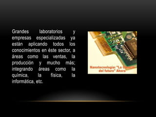 Grandes        laboratorios   y
empresas especializadas ya
están aplicando todos los
conocimientos en éste sector, a
áreas como las ventas, la
producción y mucho más;
integrando áreas como la
química,      la     física, la
informática, etc.
 