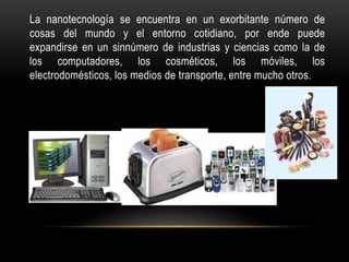 La nanotecnología se encuentra en un exorbitante número de
cosas del mundo y el entorno cotidiano, por ende puede
expandirse en un sinnúmero de industrias y ciencias como la de
los computadores, los cosméticos, los móviles, los
electrodomésticos, los medios de transporte, entre mucho otros.
 