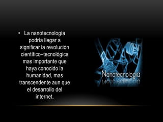• La nanotecnología
      podría llegar a
  significar la revolución
  científico–tecnológica
   mas importante que
     haya conocido la
     humanidad, mas
 transcendente aun que
     el desarrollo del
          internet.
 