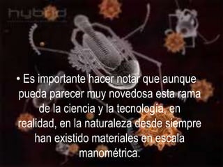 • Es importante hacer notar que aunque
 pueda parecer muy novedosa esta rama
      de la ciencia y la tecnología, en
realidad, en la naturaleza desde siempre
    han existido materiales en escala
               manométrica.
 